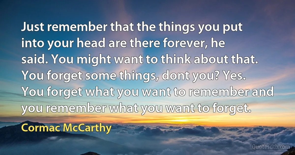 Just remember that the things you put into your head are there forever, he said. You might want to think about that. You forget some things, dont you? Yes. You forget what you want to remember and you remember what you want to forget. (Cormac McCarthy)