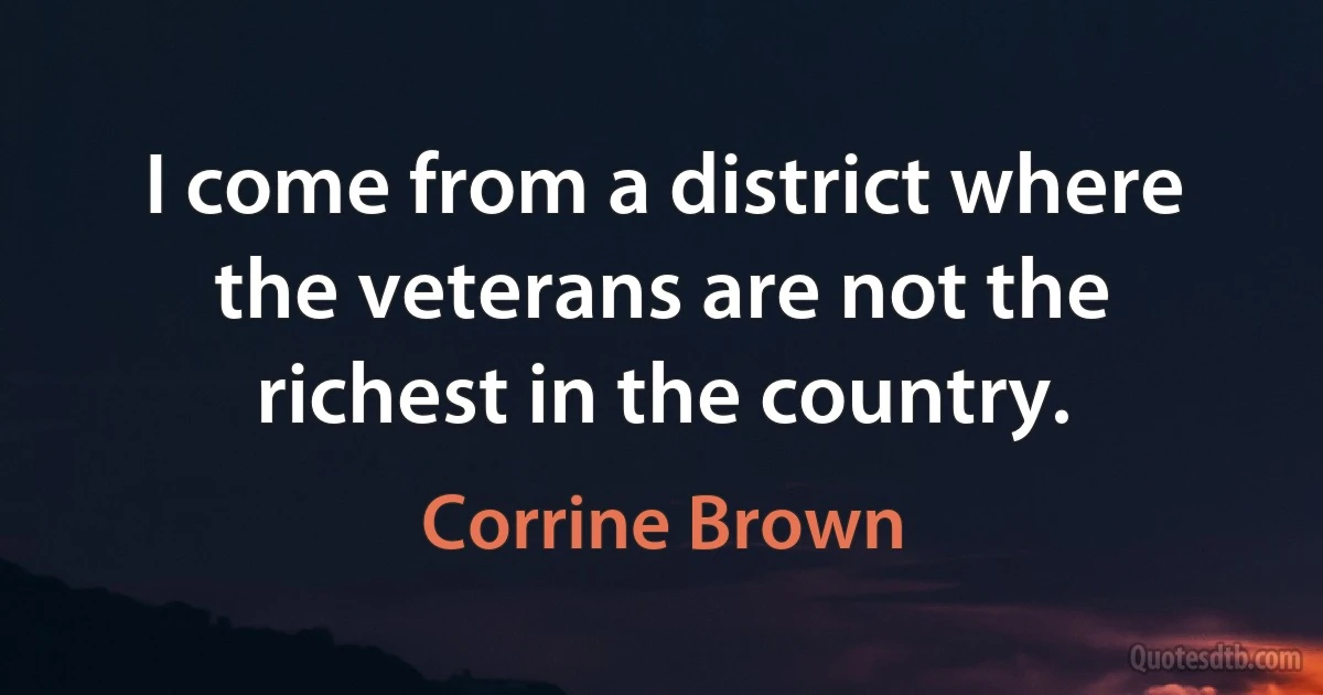 I come from a district where the veterans are not the richest in the country. (Corrine Brown)