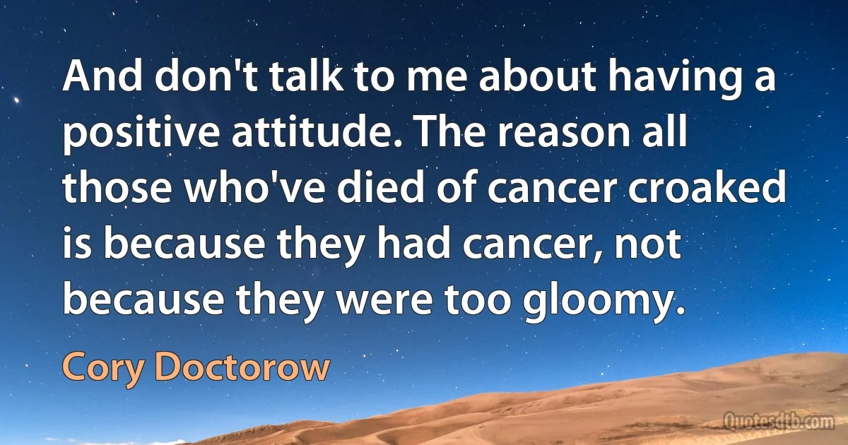 And don't talk to me about having a positive attitude. The reason all those who've died of cancer croaked is because they had cancer, not because they were too gloomy. (Cory Doctorow)