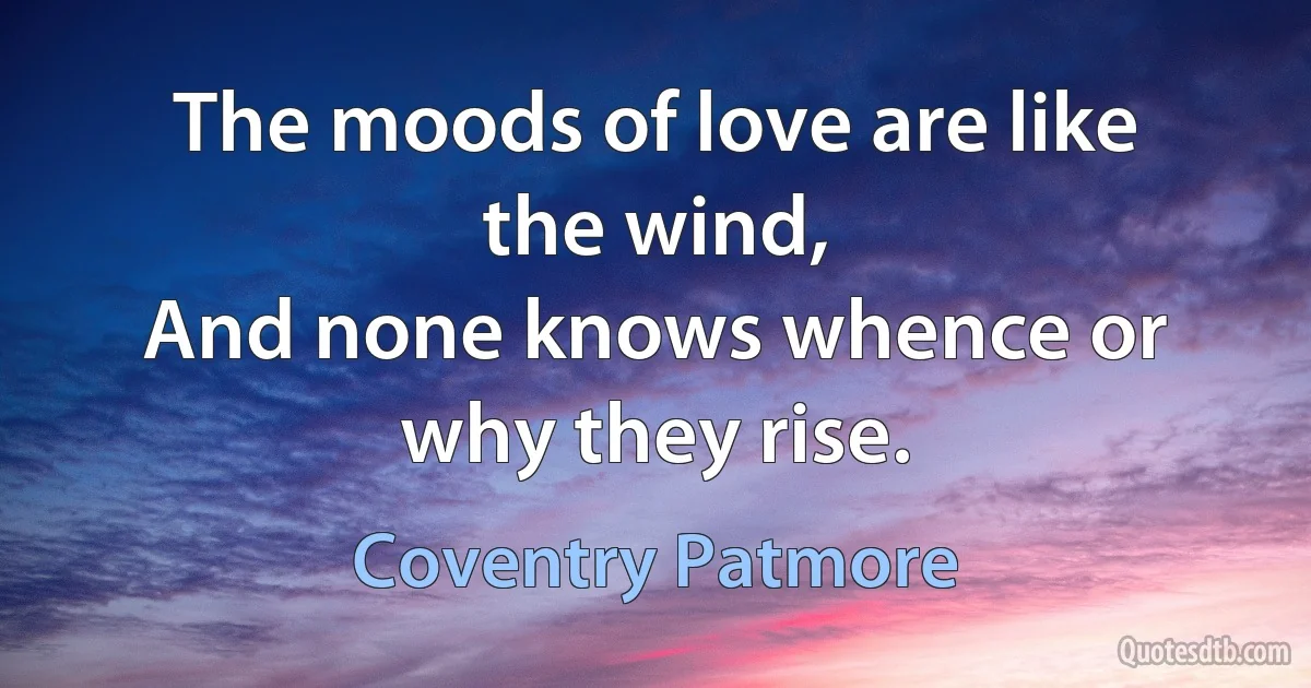 The moods of love are like the wind,
And none knows whence or why they rise. (Coventry Patmore)