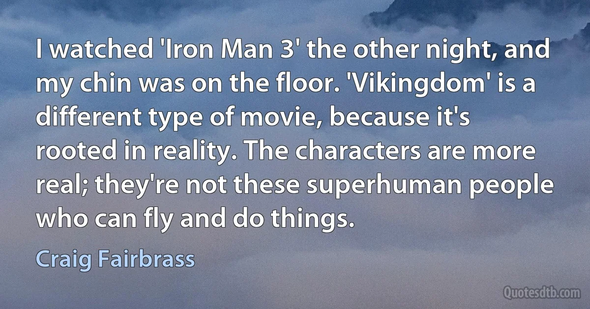 I watched 'Iron Man 3' the other night, and my chin was on the floor. 'Vikingdom' is a different type of movie, because it's rooted in reality. The characters are more real; they're not these superhuman people who can fly and do things. (Craig Fairbrass)