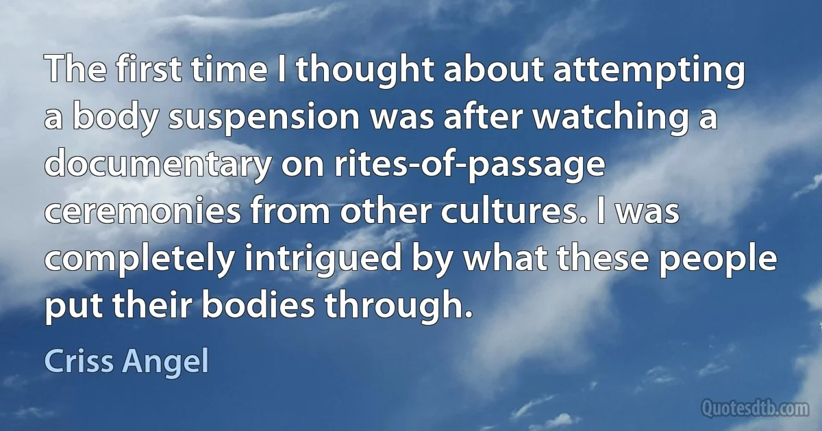 The first time I thought about attempting a body suspension was after watching a documentary on rites-of-passage ceremonies from other cultures. I was completely intrigued by what these people put their bodies through. (Criss Angel)