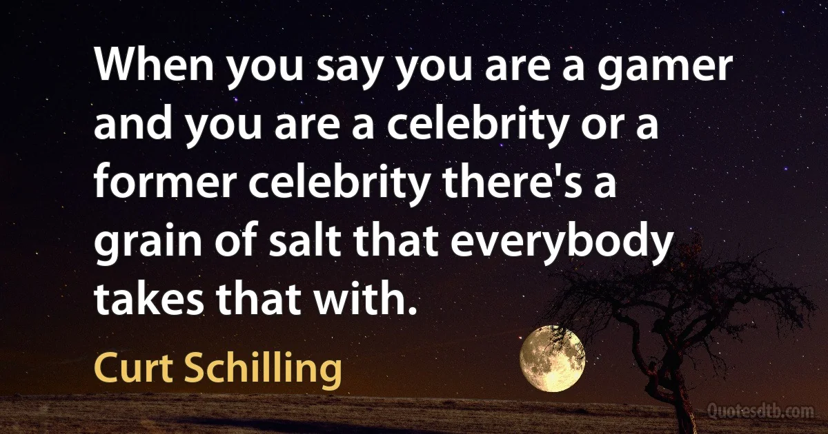 When you say you are a gamer and you are a celebrity or a former celebrity there's a grain of salt that everybody takes that with. (Curt Schilling)