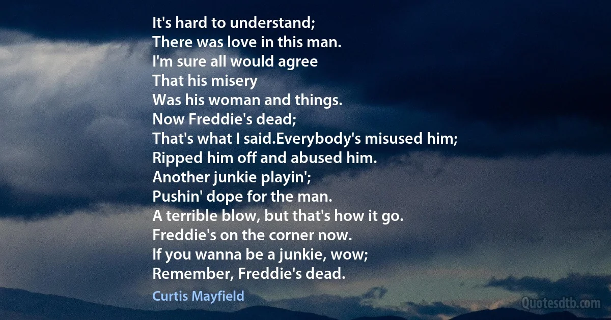 It's hard to understand;
There was love in this man.
I'm sure all would agree
That his misery
Was his woman and things.
Now Freddie's dead;
That's what I said.Everybody's misused him;
Ripped him off and abused him.
Another junkie playin';
Pushin' dope for the man.
A terrible blow, but that's how it go.
Freddie's on the corner now.
If you wanna be a junkie, wow;
Remember, Freddie's dead. (Curtis Mayfield)