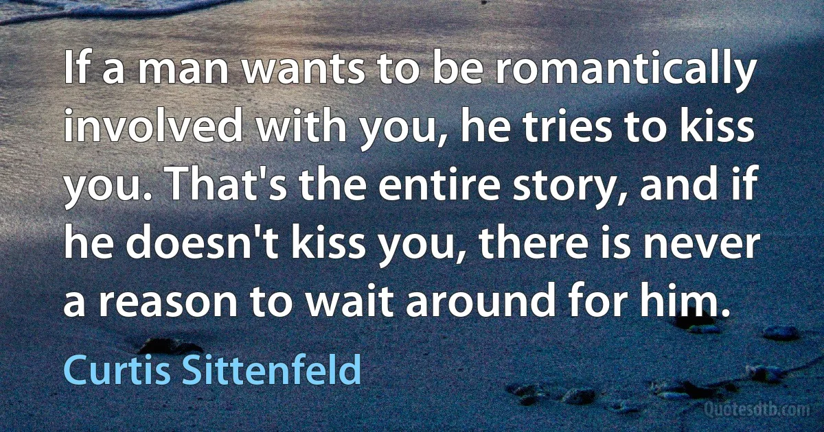 If a man wants to be romantically involved with you, he tries to kiss you. That's the entire story, and if he doesn't kiss you, there is never a reason to wait around for him. (Curtis Sittenfeld)