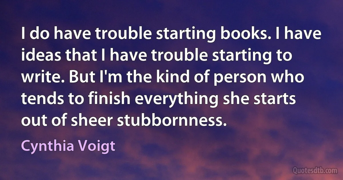 I do have trouble starting books. I have ideas that I have trouble starting to write. But I'm the kind of person who tends to finish everything she starts out of sheer stubbornness. (Cynthia Voigt)