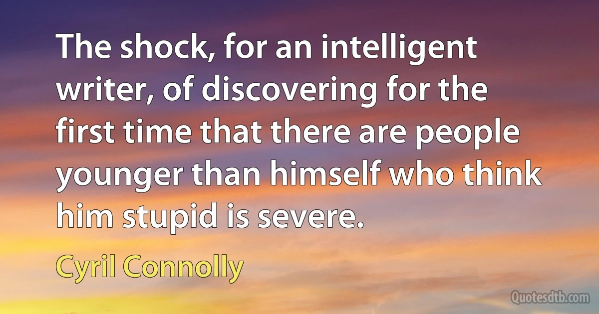 The shock, for an intelligent writer, of discovering for the first time that there are people younger than himself who think him stupid is severe. (Cyril Connolly)