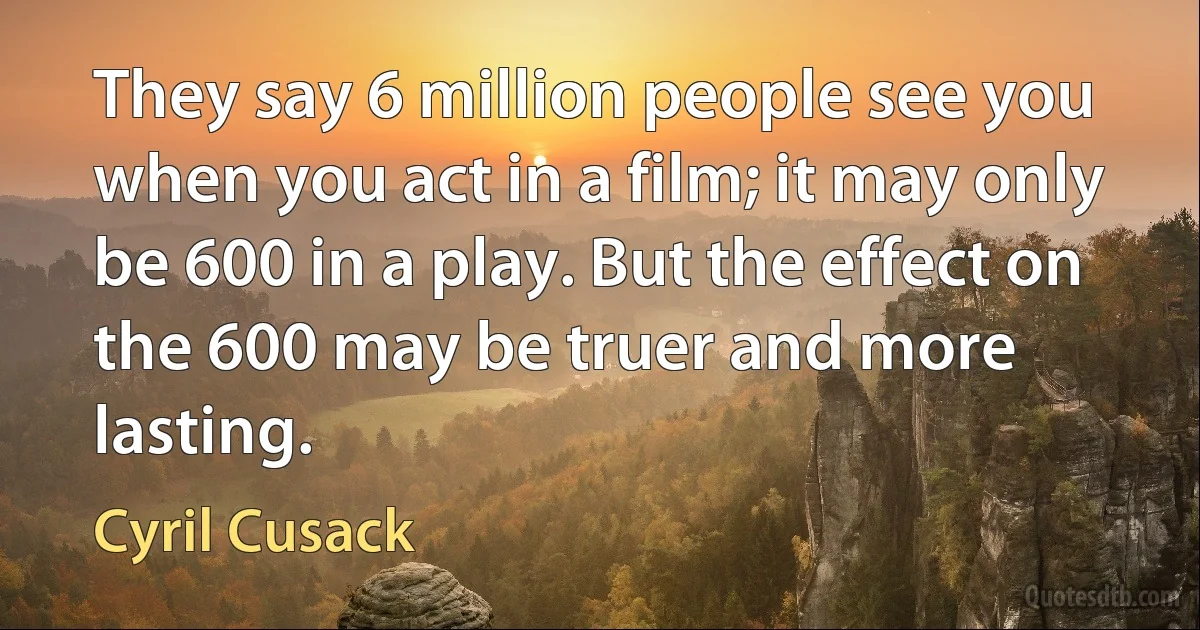 They say 6 million people see you when you act in a film; it may only be 600 in a play. But the effect on the 600 may be truer and more lasting. (Cyril Cusack)