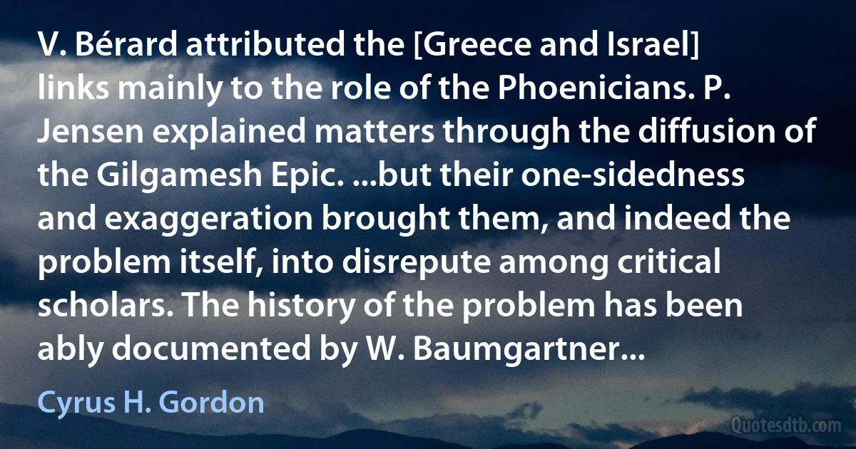 V. Bérard attributed the [Greece and Israel] links mainly to the role of the Phoenicians. P. Jensen explained matters through the diffusion of the Gilgamesh Epic. ...but their one-sidedness and exaggeration brought them, and indeed the problem itself, into disrepute among critical scholars. The history of the problem has been ably documented by W. Baumgartner... (Cyrus H. Gordon)