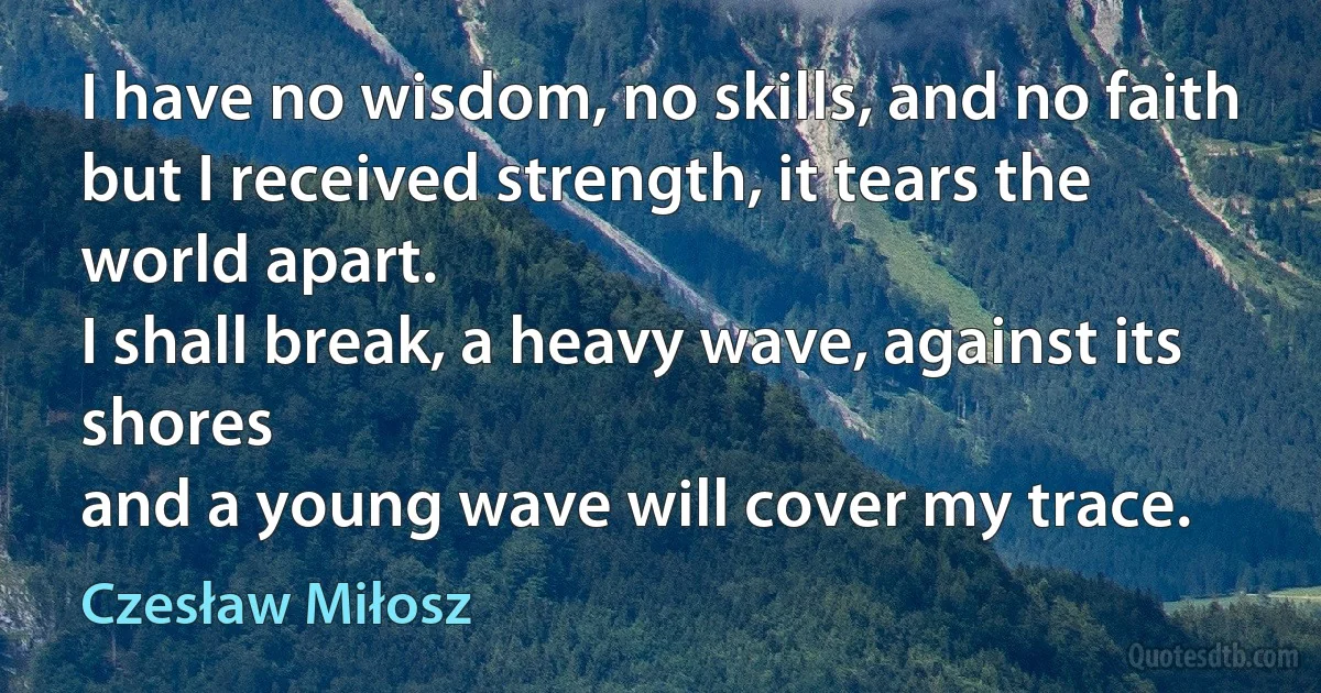 I have no wisdom, no skills, and no faith
but I received strength, it tears the world apart.
I shall break, a heavy wave, against its shores
and a young wave will cover my trace. (Czesław Miłosz)