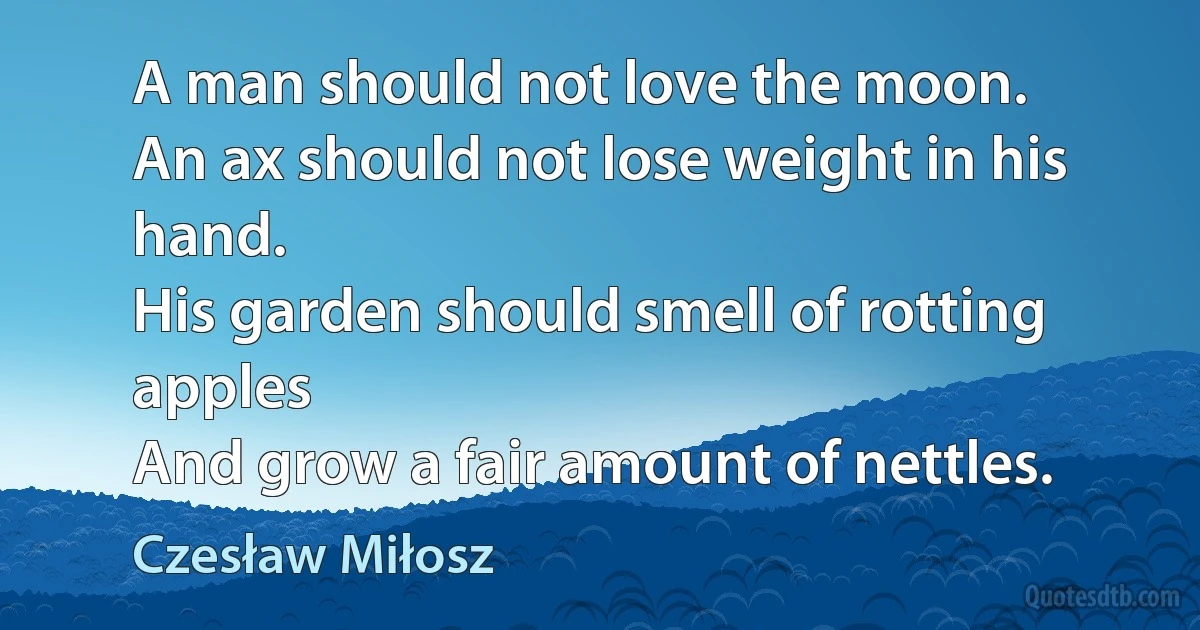 A man should not love the moon.
An ax should not lose weight in his hand.
His garden should smell of rotting apples
And grow a fair amount of nettles. (Czesław Miłosz)