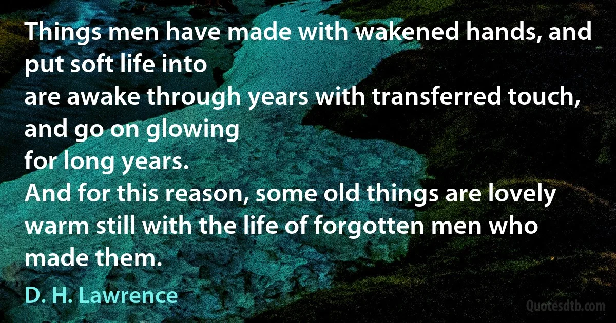 Things men have made with wakened hands, and put soft life into
are awake through years with transferred touch, and go on glowing
for long years.
And for this reason, some old things are lovely
warm still with the life of forgotten men who made them. (D. H. Lawrence)