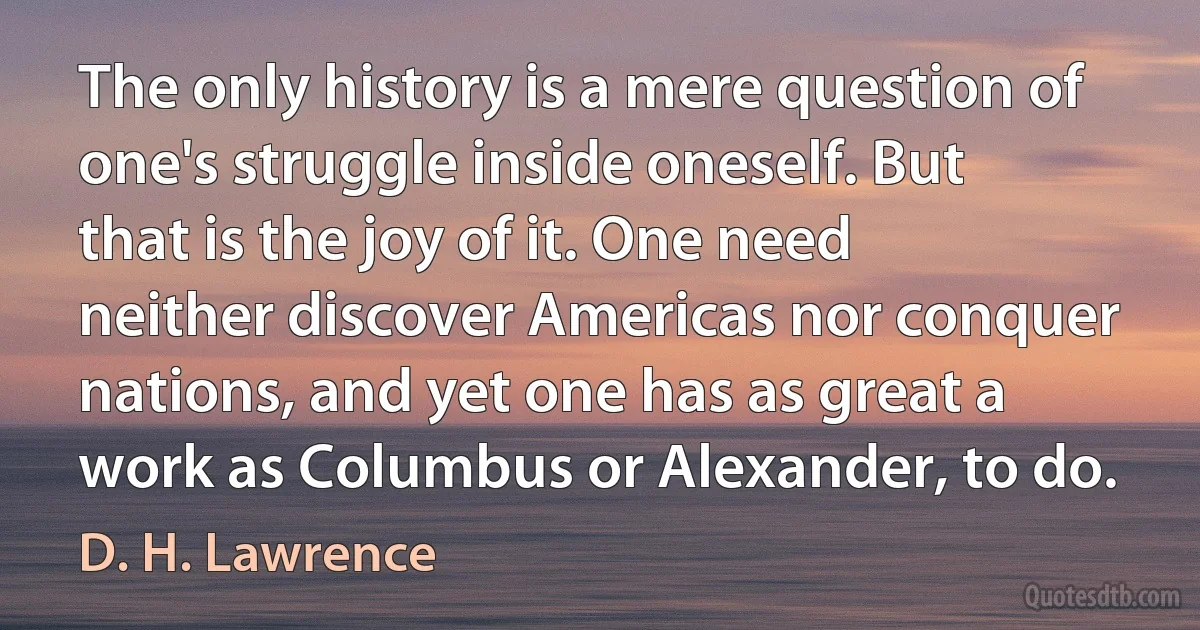 The only history is a mere question of one's struggle inside oneself. But that is the joy of it. One need neither discover Americas nor conquer nations, and yet one has as great a work as Columbus or Alexander, to do. (D. H. Lawrence)