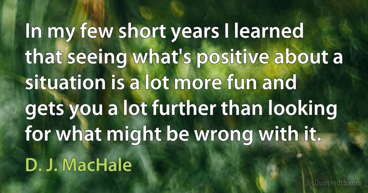 In my few short years I learned that seeing what's positive about a situation is a lot more fun and gets you a lot further than looking for what might be wrong with it. (D. J. MacHale)