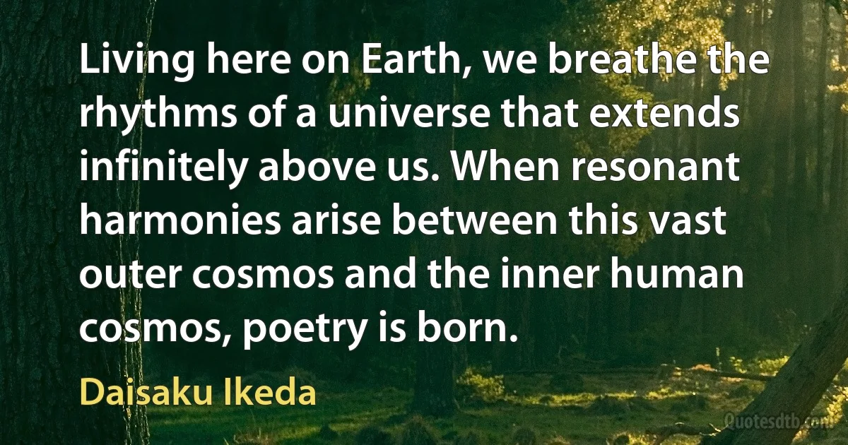 Living here on Earth, we breathe the rhythms of a universe that extends infinitely above us. When resonant harmonies arise between this vast outer cosmos and the inner human cosmos, poetry is born. (Daisaku Ikeda)