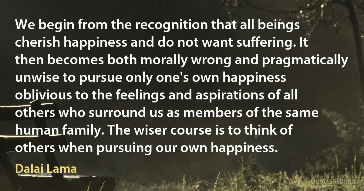 We begin from the recognition that all beings cherish happiness and do not want suffering. It then becomes both morally wrong and pragmatically unwise to pursue only one's own happiness oblivious to the feelings and aspirations of all others who surround us as members of the same human family. The wiser course is to think of others when pursuing our own happiness. (Dalai Lama)