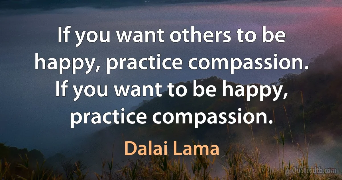 If you want others to be happy, practice compassion. If you want to be happy, practice compassion. (Dalai Lama)