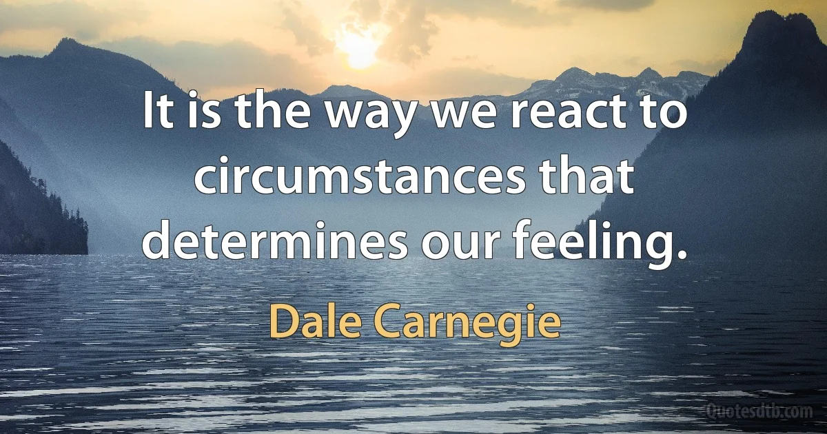 It is the way we react to circumstances that determines our feeling. (Dale Carnegie)