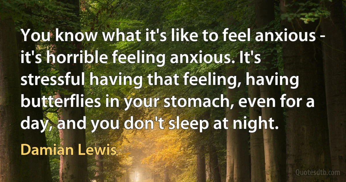 You know what it's like to feel anxious - it's horrible feeling anxious. It's stressful having that feeling, having butterflies in your stomach, even for a day, and you don't sleep at night. (Damian Lewis)