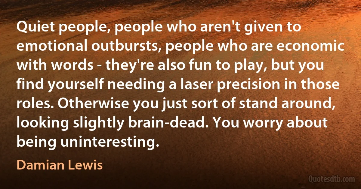 Quiet people, people who aren't given to emotional outbursts, people who are economic with words - they're also fun to play, but you find yourself needing a laser precision in those roles. Otherwise you just sort of stand around, looking slightly brain-dead. You worry about being uninteresting. (Damian Lewis)