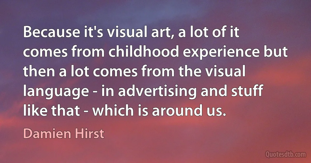 Because it's visual art, a lot of it comes from childhood experience but then a lot comes from the visual language - in advertising and stuff like that - which is around us. (Damien Hirst)