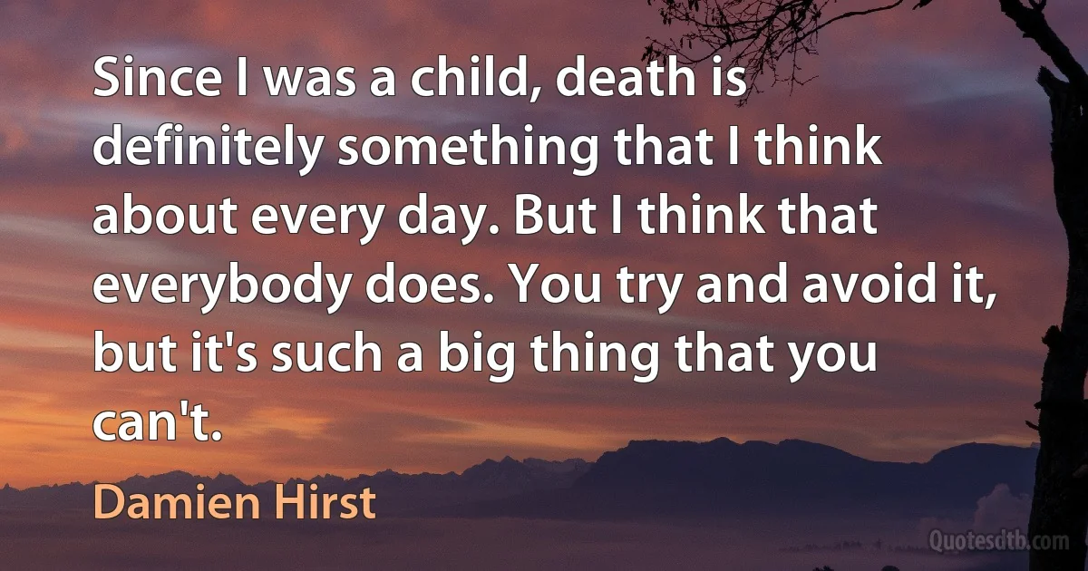 Since I was a child, death is definitely something that I think about every day. But I think that everybody does. You try and avoid it, but it's such a big thing that you can't. (Damien Hirst)