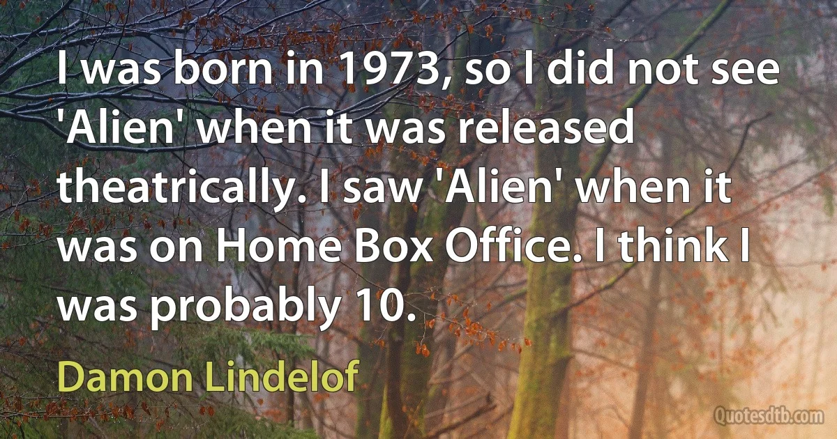 I was born in 1973, so I did not see 'Alien' when it was released theatrically. I saw 'Alien' when it was on Home Box Office. I think I was probably 10. (Damon Lindelof)