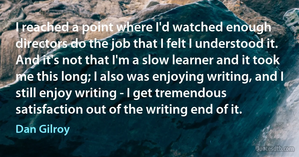 I reached a point where I'd watched enough directors do the job that I felt I understood it. And it's not that I'm a slow learner and it took me this long; I also was enjoying writing, and I still enjoy writing - I get tremendous satisfaction out of the writing end of it. (Dan Gilroy)