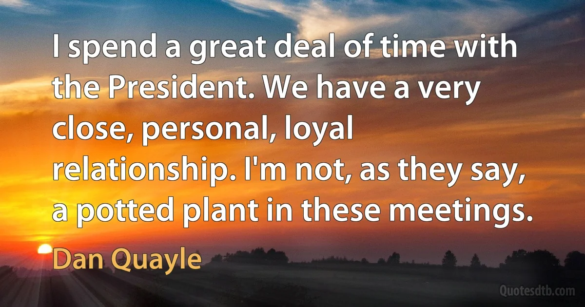 I spend a great deal of time with the President. We have a very close, personal, loyal relationship. I'm not, as they say, a potted plant in these meetings. (Dan Quayle)