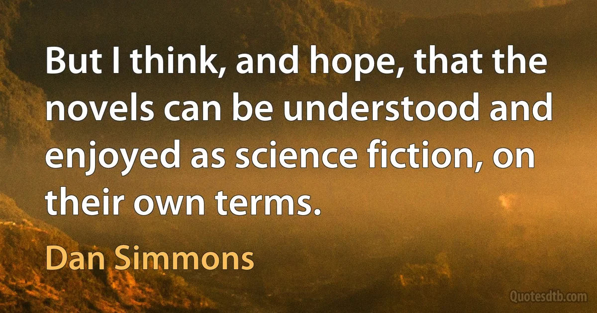 But I think, and hope, that the novels can be understood and enjoyed as science fiction, on their own terms. (Dan Simmons)