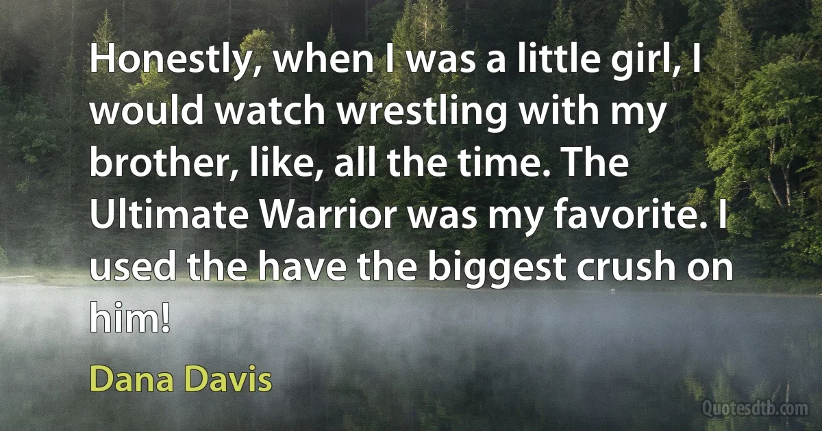 Honestly, when I was a little girl, I would watch wrestling with my brother, like, all the time. The Ultimate Warrior was my favorite. I used the have the biggest crush on him! (Dana Davis)