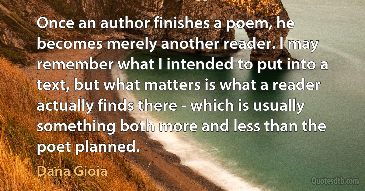 Once an author finishes a poem, he becomes merely another reader. I may remember what I intended to put into a text, but what matters is what a reader actually finds there - which is usually something both more and less than the poet planned. (Dana Gioia)