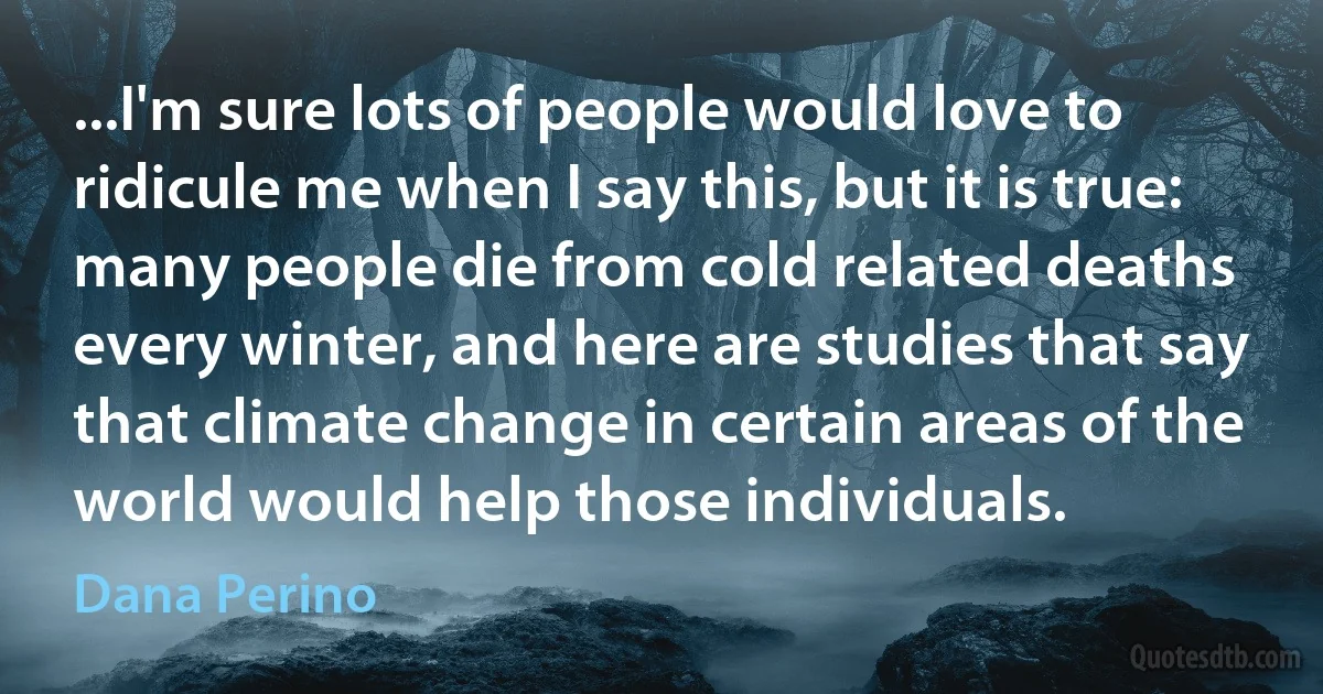 ...I'm sure lots of people would love to ridicule me when I say this, but it is true: many people die from cold related deaths every winter, and here are studies that say that climate change in certain areas of the world would help those individuals. (Dana Perino)