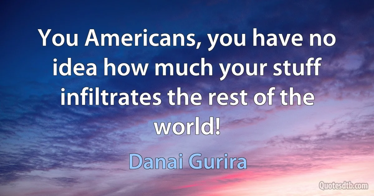 You Americans, you have no idea how much your stuff infiltrates the rest of the world! (Danai Gurira)