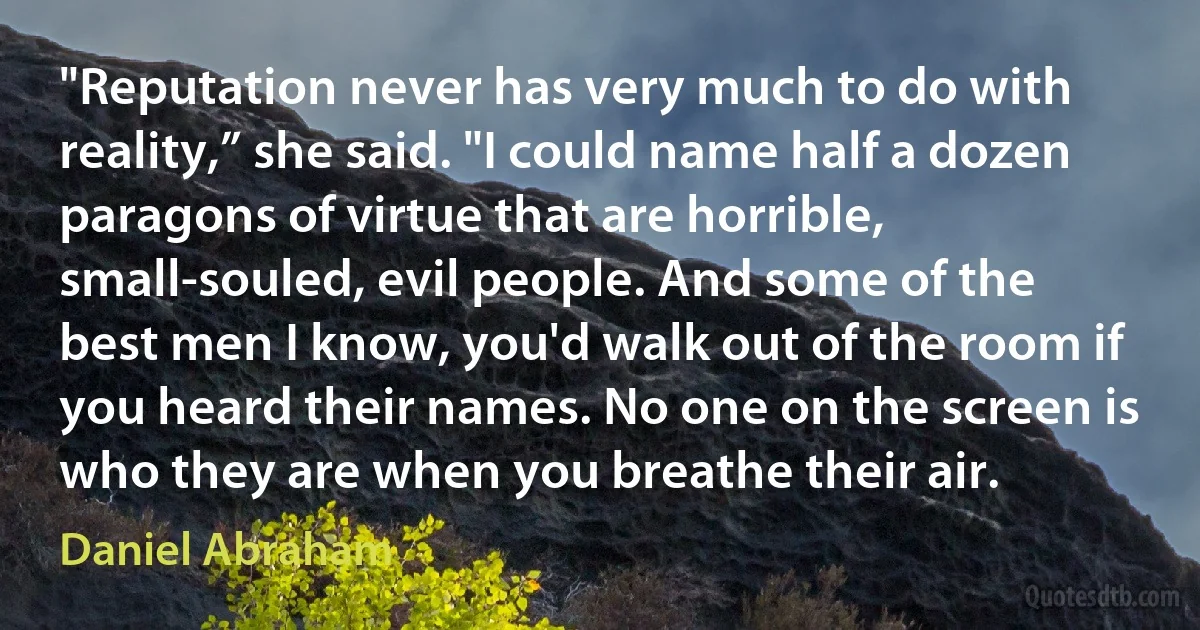 "Reputation never has very much to do with reality,” she said. "I could name half a dozen paragons of virtue that are horrible, small-souled, evil people. And some of the best men I know, you'd walk out of the room if you heard their names. No one on the screen is who they are when you breathe their air. (Daniel Abraham)