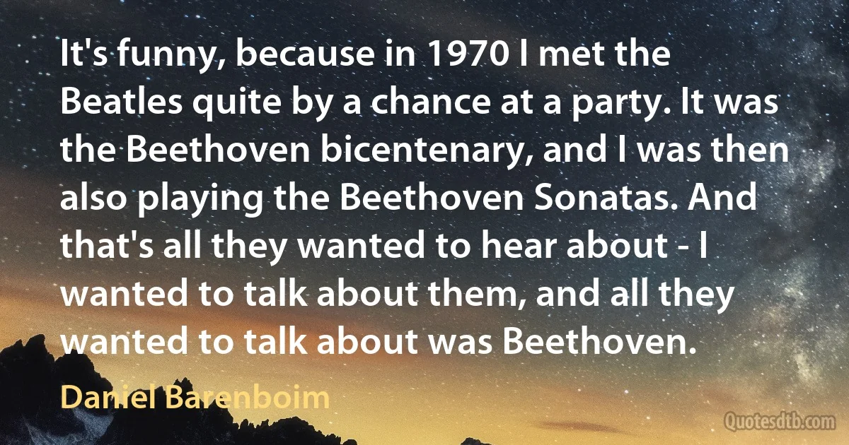 It's funny, because in 1970 I met the Beatles quite by a chance at a party. It was the Beethoven bicentenary, and I was then also playing the Beethoven Sonatas. And that's all they wanted to hear about - I wanted to talk about them, and all they wanted to talk about was Beethoven. (Daniel Barenboim)