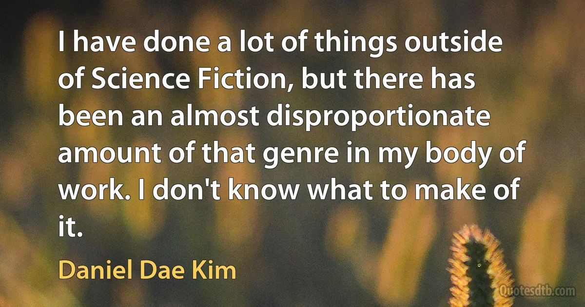 I have done a lot of things outside of Science Fiction, but there has been an almost disproportionate amount of that genre in my body of work. I don't know what to make of it. (Daniel Dae Kim)