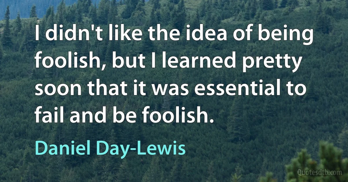 I didn't like the idea of being foolish, but I learned pretty soon that it was essential to fail and be foolish. (Daniel Day-Lewis)