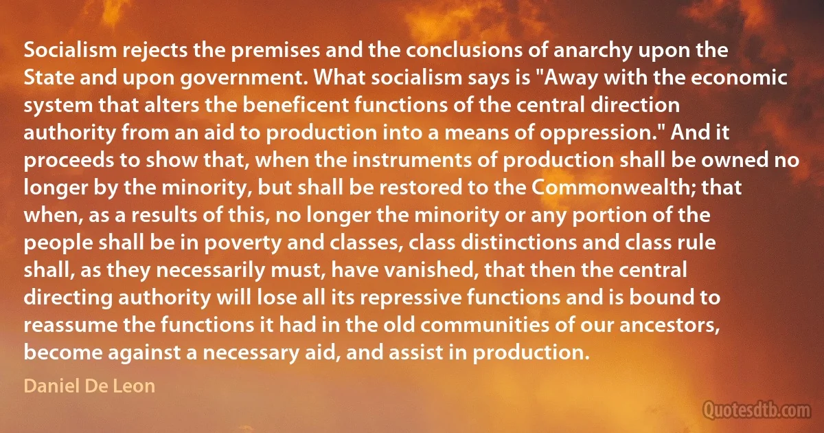 Socialism rejects the premises and the conclusions of anarchy upon the State and upon government. What socialism says is "Away with the economic system that alters the beneficent functions of the central direction authority from an aid to production into a means of oppression." And it proceeds to show that, when the instruments of production shall be owned no longer by the minority, but shall be restored to the Commonwealth; that when, as a results of this, no longer the minority or any portion of the people shall be in poverty and classes, class distinctions and class rule shall, as they necessarily must, have vanished, that then the central directing authority will lose all its repressive functions and is bound to reassume the functions it had in the old communities of our ancestors, become against a necessary aid, and assist in production. (Daniel De Leon)