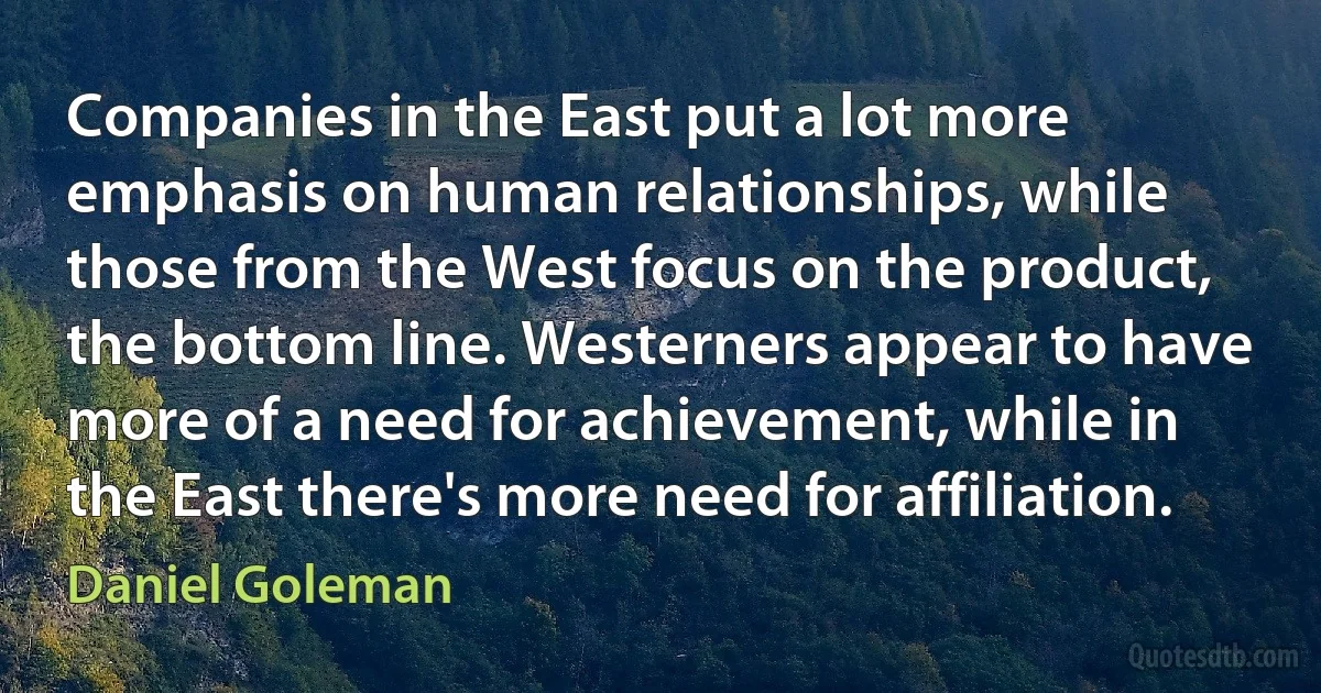 Companies in the East put a lot more emphasis on human relationships, while those from the West focus on the product, the bottom line. Westerners appear to have more of a need for achievement, while in the East there's more need for affiliation. (Daniel Goleman)