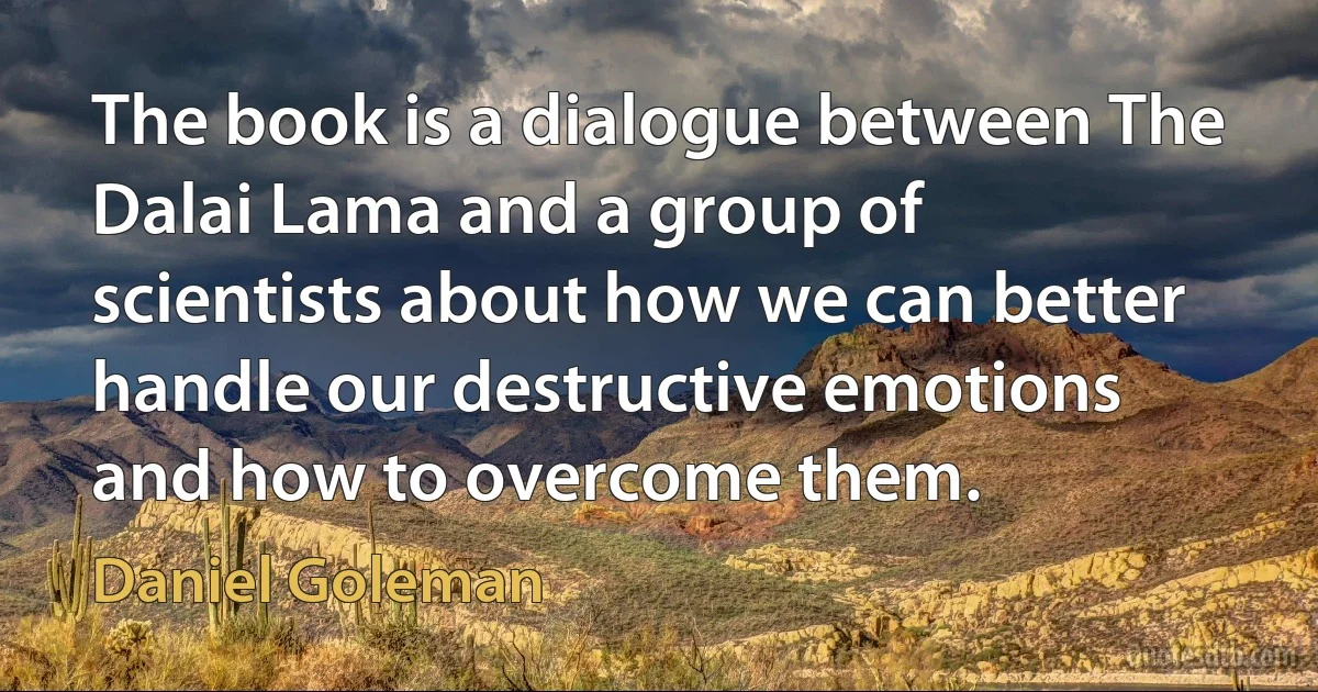 The book is a dialogue between The Dalai Lama and a group of scientists about how we can better handle our destructive emotions and how to overcome them. (Daniel Goleman)