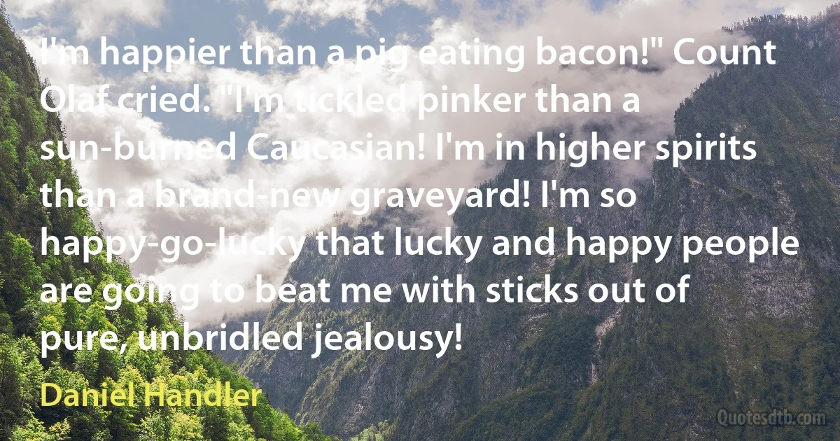 I'm happier than a pig eating bacon!" Count Olaf cried. "I'm tickled pinker than a sun-burned Caucasian! I'm in higher spirits than a brand-new graveyard! I'm so happy-go-lucky that lucky and happy people are going to beat me with sticks out of pure, unbridled jealousy! (Daniel Handler)