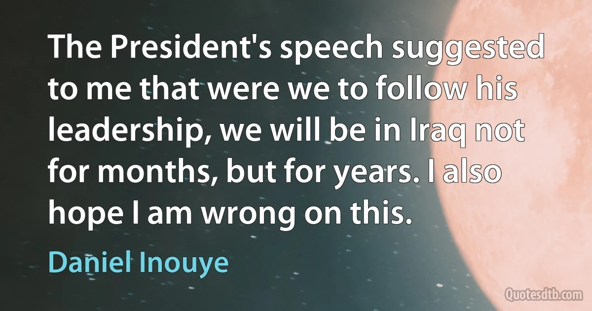 The President's speech suggested to me that were we to follow his leadership, we will be in Iraq not for months, but for years. I also hope I am wrong on this. (Daniel Inouye)