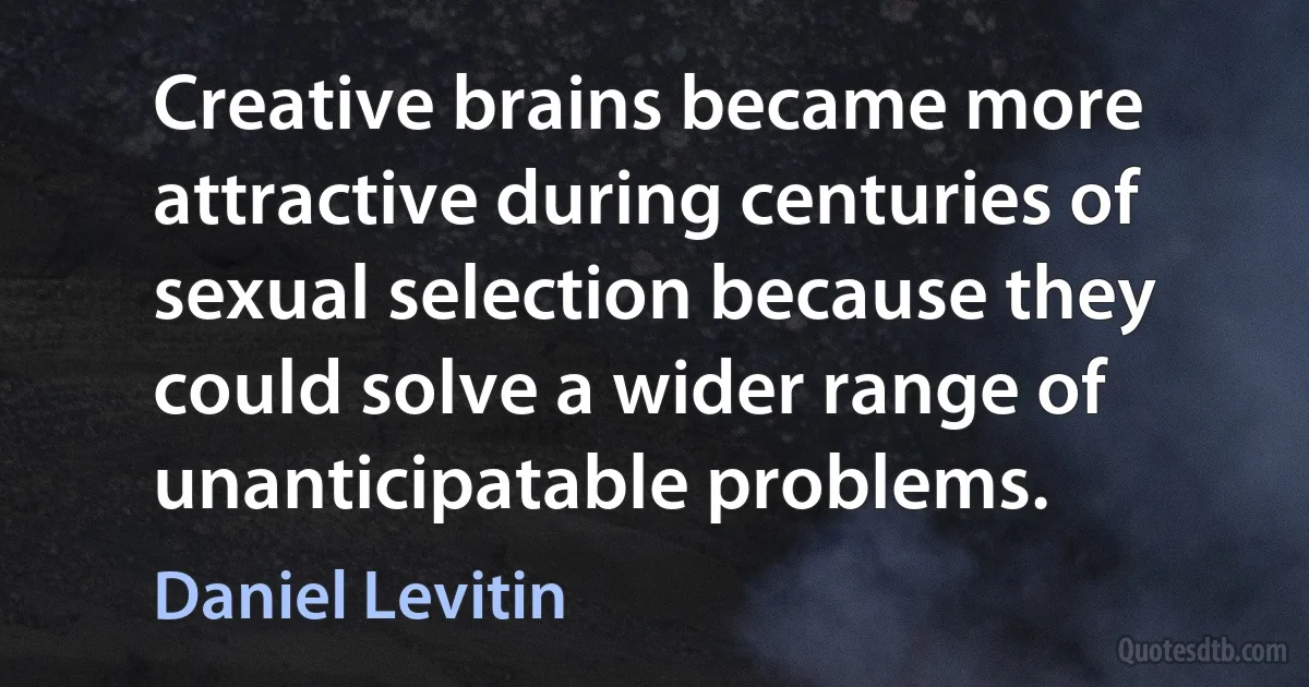 Creative brains became more attractive during centuries of sexual selection because they could solve a wider range of unanticipatable problems. (Daniel Levitin)