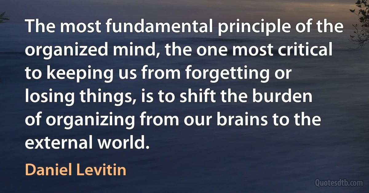 The most fundamental principle of the organized mind, the one most critical to keeping us from forgetting or losing things, is to shift the burden of organizing from our brains to the external world. (Daniel Levitin)