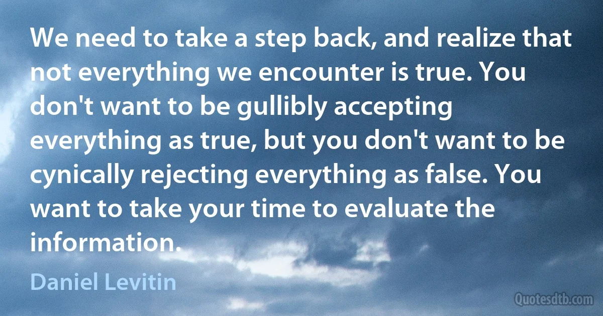 We need to take a step back, and realize that not everything we encounter is true. You don't want to be gullibly accepting everything as true, but you don't want to be cynically rejecting everything as false. You want to take your time to evaluate the information. (Daniel Levitin)