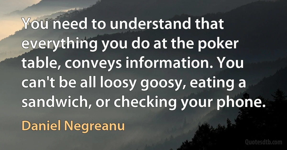 You need to understand that everything you do at the poker table, conveys information. You can't be all loosy goosy, eating a sandwich, or checking your phone. (Daniel Negreanu)