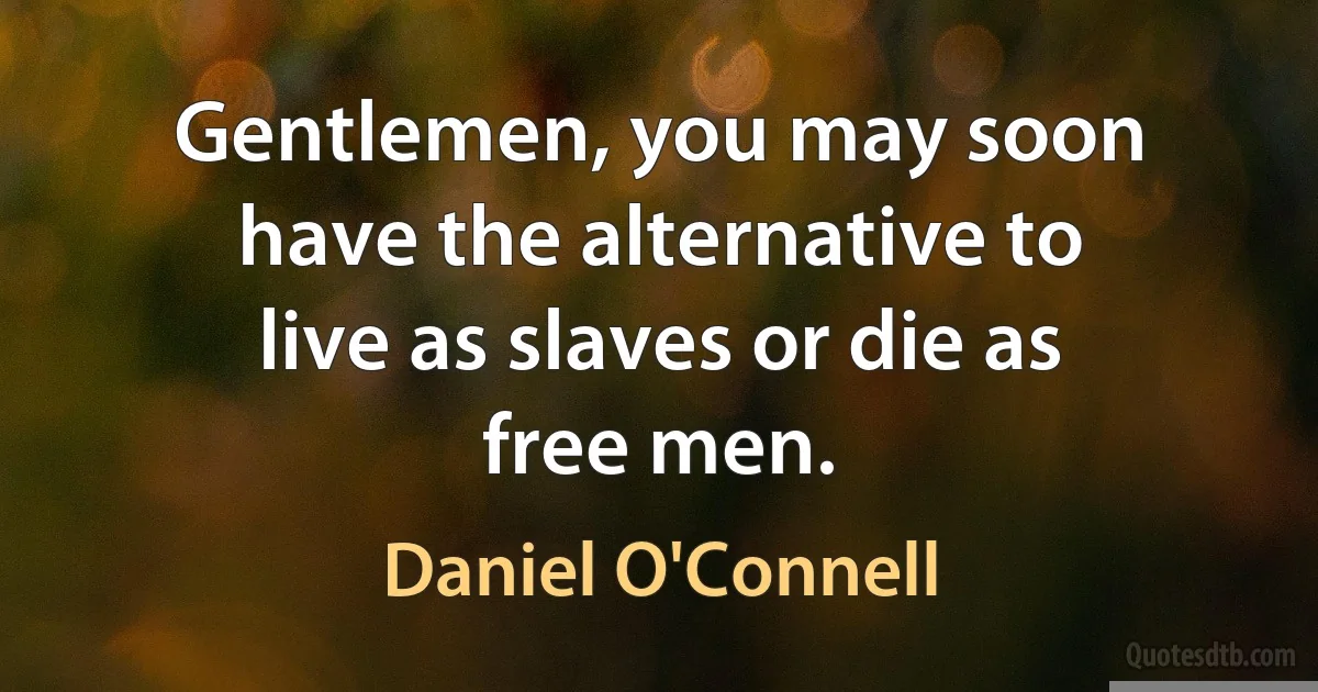 Gentlemen, you may soon have the alternative to live as slaves or die as free men. (Daniel O'Connell)