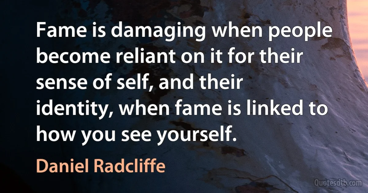 Fame is damaging when people become reliant on it for their sense of self, and their identity, when fame is linked to how you see yourself. (Daniel Radcliffe)