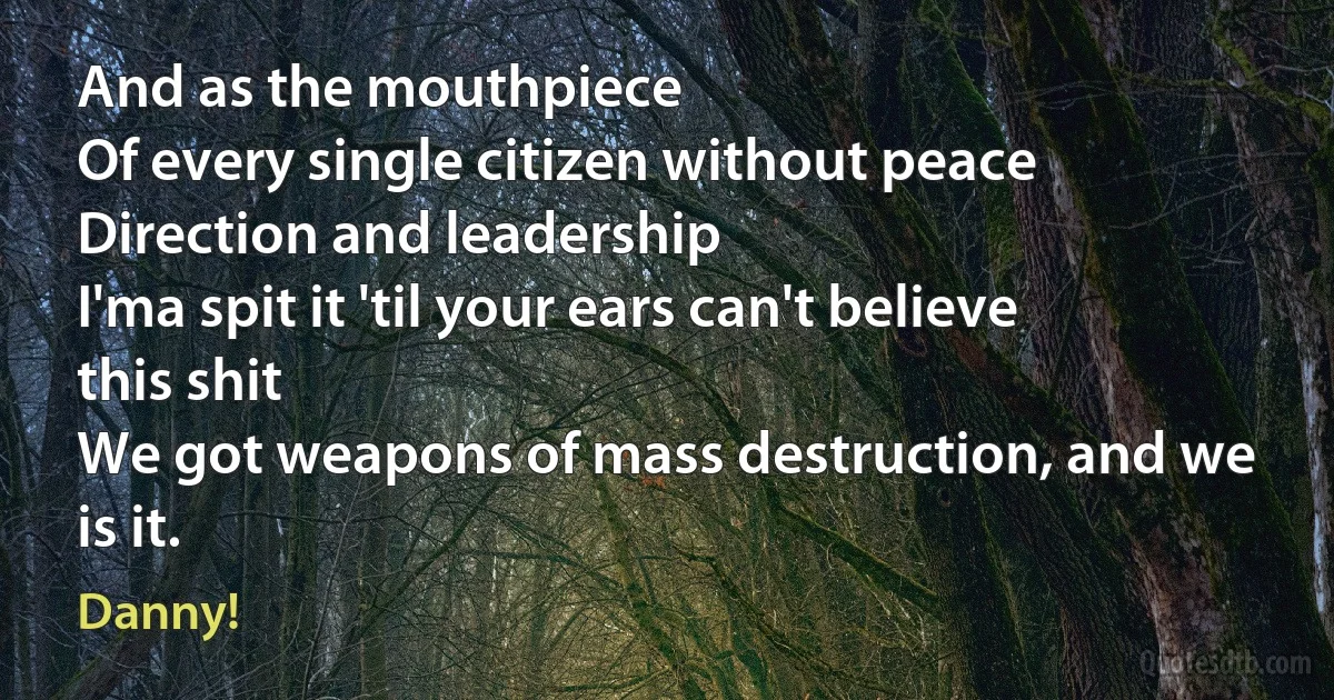 And as the mouthpiece
Of every single citizen without peace
Direction and leadership
I'ma spit it 'til your ears can't believe this shit
We got weapons of mass destruction, and we is it. (Danny!)